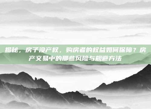 揭秘，房子没产权，购房者的权益如何保障？房产交易中的那些风险与规避方法