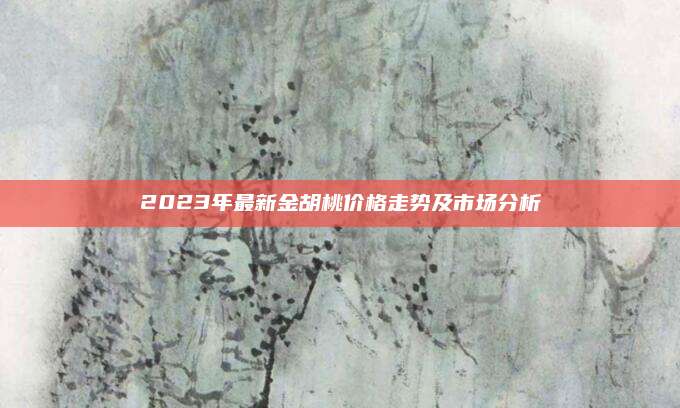 2023年最新金胡桃价格走势及市场分析