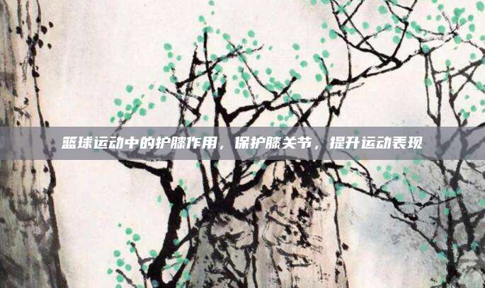 篮球运动中的护膝作用，保护膝关节，提升运动表现