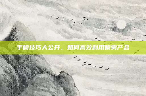 手喷技巧大公开，如何高效利用喷雾产品
