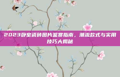 2023卧室瓷砖图片鉴赏指南，潮流款式与实用技巧大揭秘