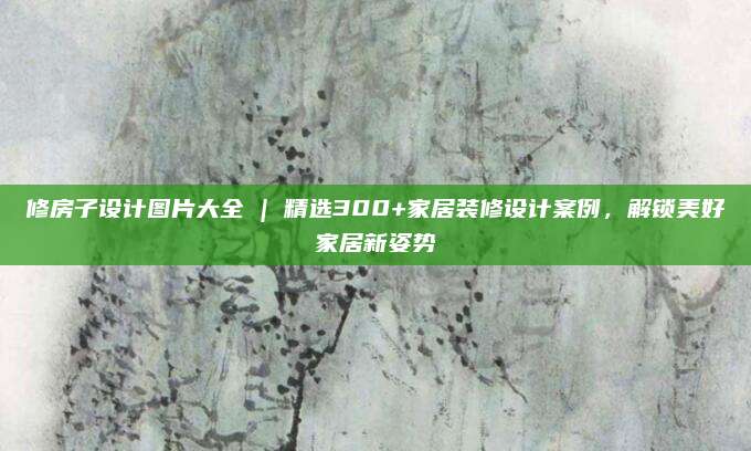 修房子设计图片大全 | 精选300+家居装修设计案例，解锁美好家居新姿势