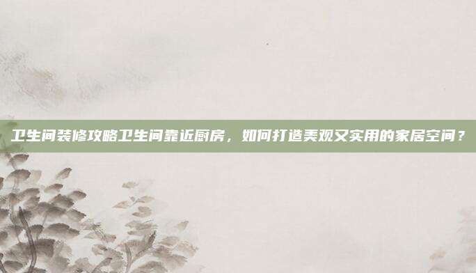 卫生间装修攻略卫生间靠近厨房，如何打造美观又实用的家居空间？