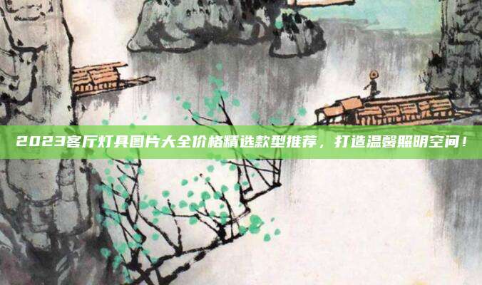 2023客厅灯具图片大全价格精选款型推荐，打造温馨照明空间！