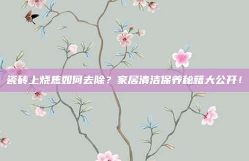 瓷砖上烧焦如何去除？家居清洁保养秘籍大公开！