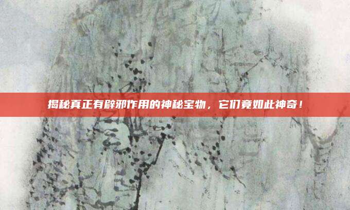 揭秘真正有辟邪作用的神秘宝物，它们竟如此神奇！