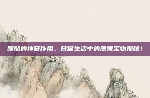 喷醋的神奇作用，日常生活中的隐藏宝物揭秘！