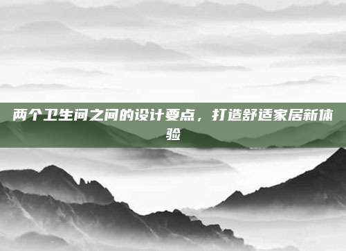 两个卫生间之间的设计要点，打造舒适家居新体验