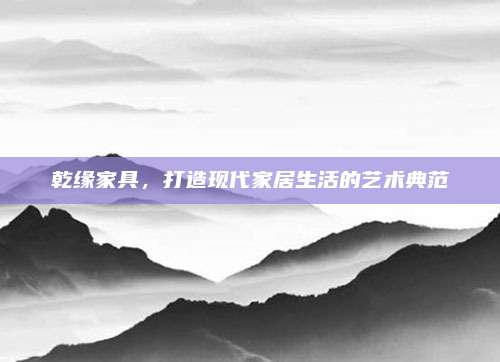 乾缘家具，打造现代家居生活的艺术典范