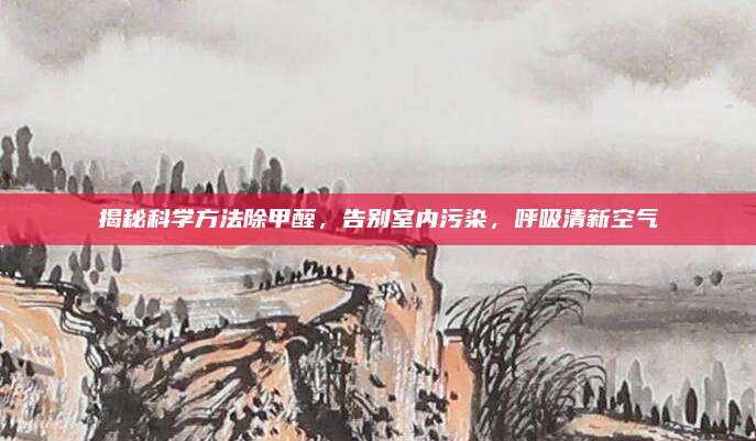 揭秘科学方法除甲醛，告别室内污染，呼吸清新空气