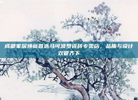 成都家居焕新首选马可波罗瓷砖专卖店，品质与设计双管齐下