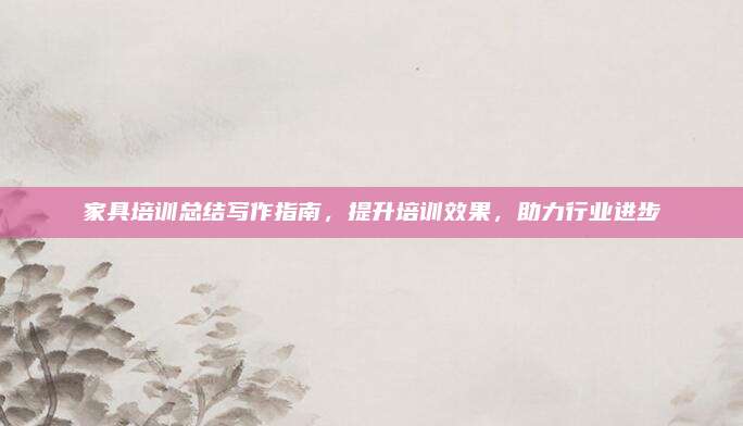 家具培训总结写作指南，提升培训效果，助力行业进步