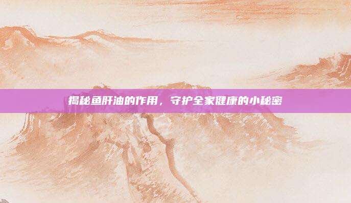 揭秘鱼肝油的作用，守护全家健康的小秘密