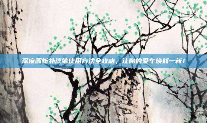 深度解析补漆笔使用方法全攻略，让你的爱车焕然一新！