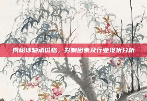 揭秘球轴承价格，影响因素及行业现状分析