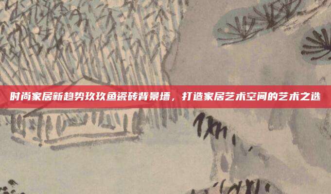 时尚家居新趋势玖玖鱼瓷砖背景墙，打造家居艺术空间的艺术之选