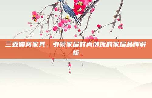 三鑫鼎高家具，引领家居时尚潮流的家居品牌解析