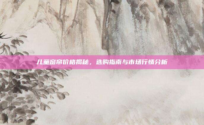 儿童窗帘价格揭秘，选购指南与市场行情分析