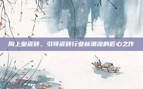 陶上皇瓷砖，引领瓷砖行业新潮流的匠心之作