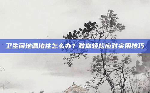 卫生间地漏堵住怎么办？教你轻松应对实用技巧