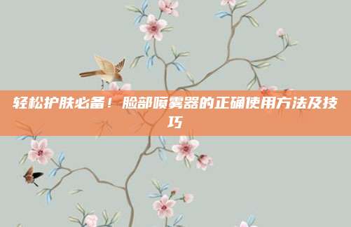 轻松护肤必备！脸部喷雾器的正确使用方法及技巧