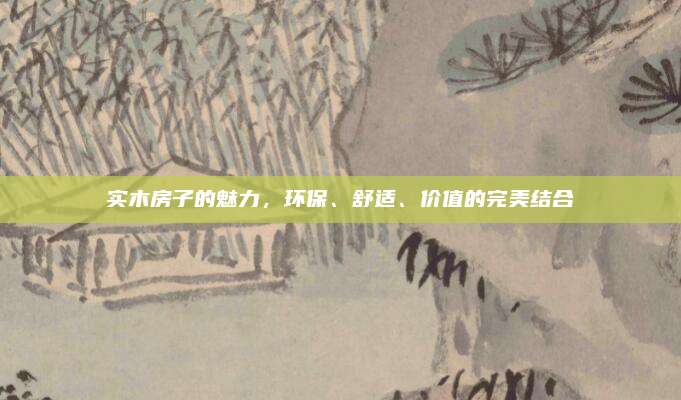 实木房子的魅力，环保、舒适、价值的完美结合