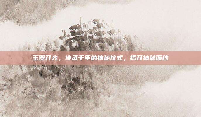 玉器开光，传承千年的神秘仪式，揭开神秘面纱