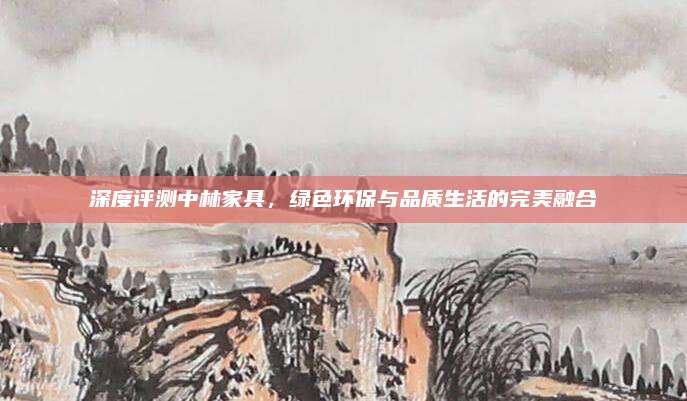深度评测中林家具，绿色环保与品质生活的完美融合