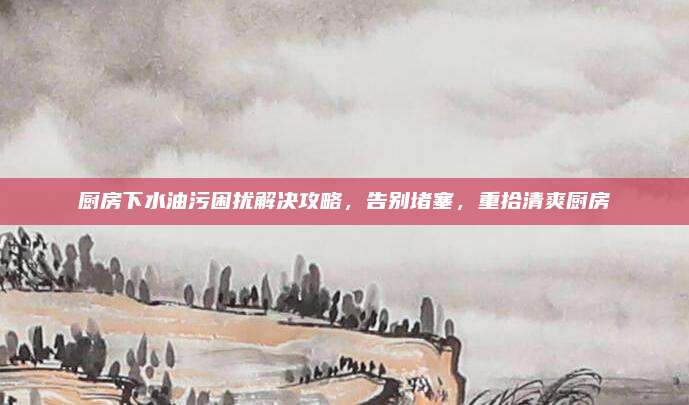 厨房下水油污困扰解决攻略，告别堵塞，重拾清爽厨房