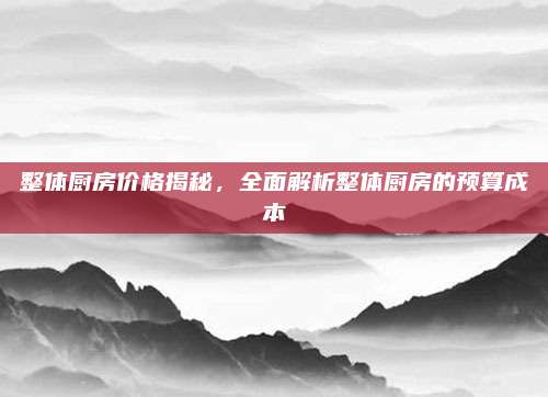 整体厨房价格揭秘，全面解析整体厨房的预算成本