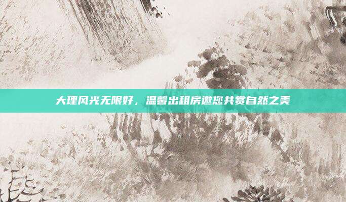 大理风光无限好，温馨出租房邀您共赏自然之美