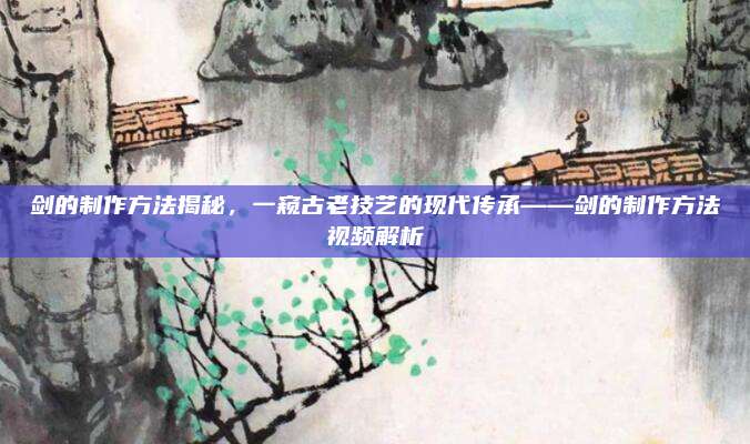 剑的制作方法揭秘，一窥古老技艺的现代传承——剑的制作方法视频解析