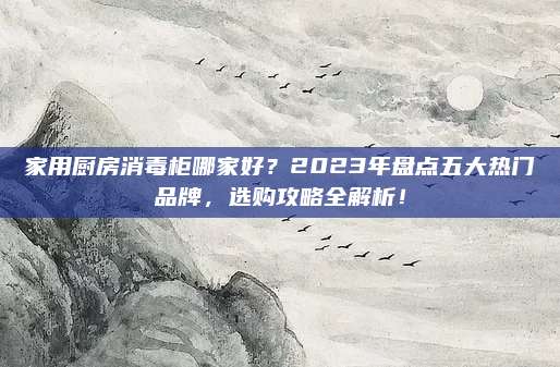 家用厨房消毒柜哪家好？2023年盘点五大热门品牌，选购攻略全解析！