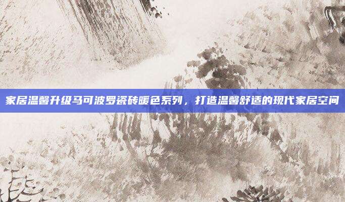 家居温馨升级马可波罗瓷砖暖色系列，打造温馨舒适的现代家居空间
