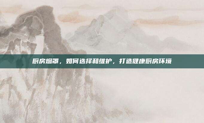 厨房烟罩，如何选择和维护，打造健康厨房环境