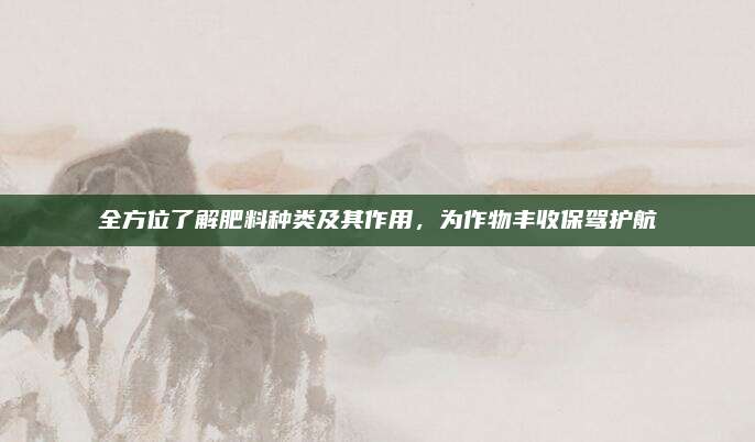 全方位了解肥料种类及其作用，为作物丰收保驾护航