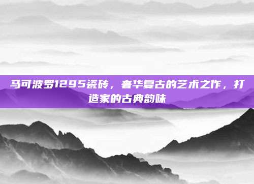 马可波罗1295瓷砖，奢华复古的艺术之作，打造家的古典韵味