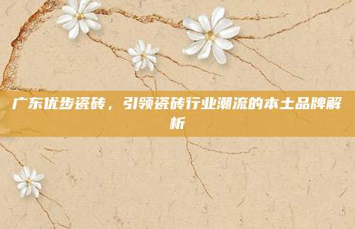 广东优步瓷砖，引领瓷砖行业潮流的本土品牌解析