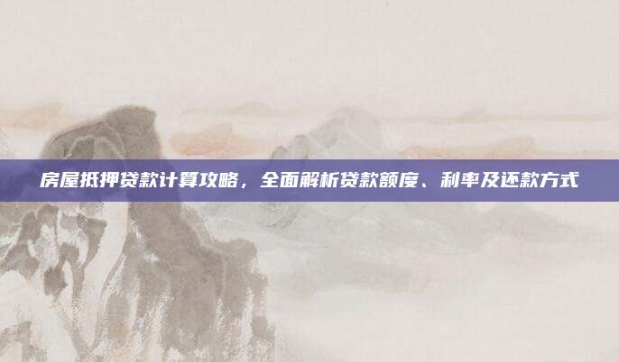 房屋抵押贷款计算攻略，全面解析贷款额度、利率及还款方式