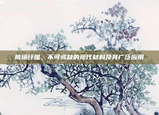 玻璃纤维，不可或缺的现代材料及其广泛应用