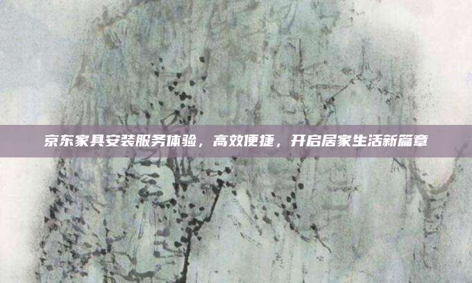 京东家具安装服务体验，高效便捷，开启居家生活新篇章