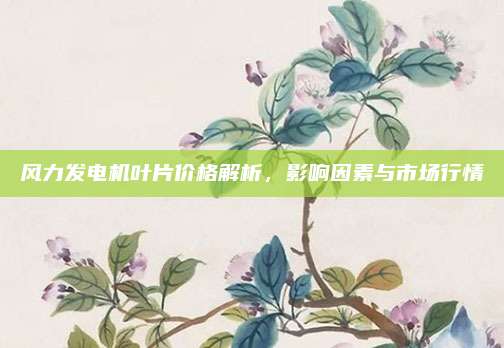 风力发电机叶片价格解析，影响因素与市场行情
