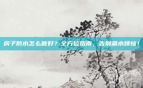 房子防水怎么做好？全方位指南，告别漏水烦恼！