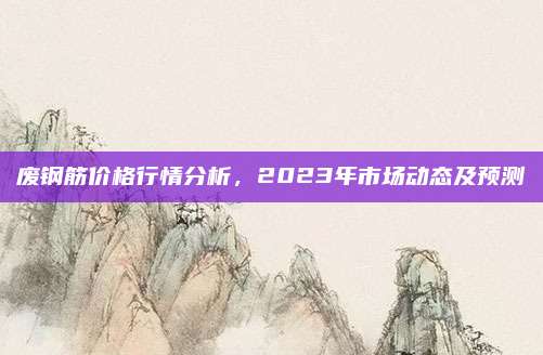 废钢筋价格行情分析，2023年市场动态及预测
