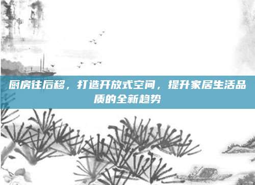 厨房往后移，打造开放式空间，提升家居生活品质的全新趋势