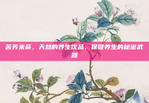 苦荞米茶，天然的养生饮品，保健养生的秘密武器