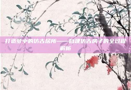 打造梦中的仿古居所——自建仿古房子的全过程解析