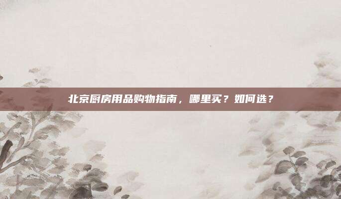 北京厨房用品购物指南，哪里买？如何选？