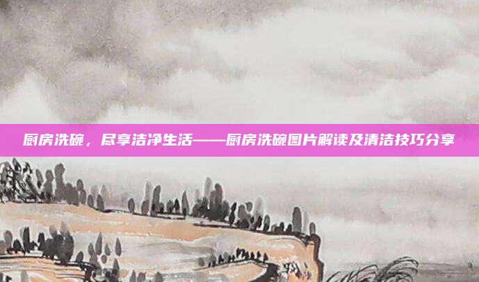 厨房洗碗，尽享洁净生活——厨房洗碗图片解读及清洁技巧分享