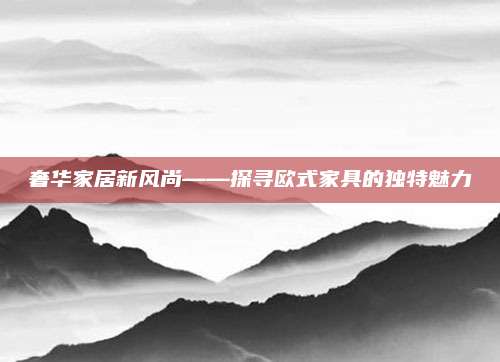 奢华家居新风尚——探寻欧式家具的独特魅力